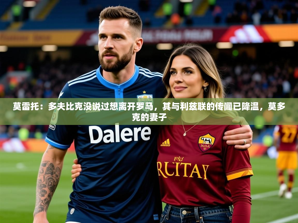 2025华体会体育网站国米赞助商莫雷托：多夫比克没说过想离开罗马，其与利兹联的传闻已降温，莫多克的妻子  第2张