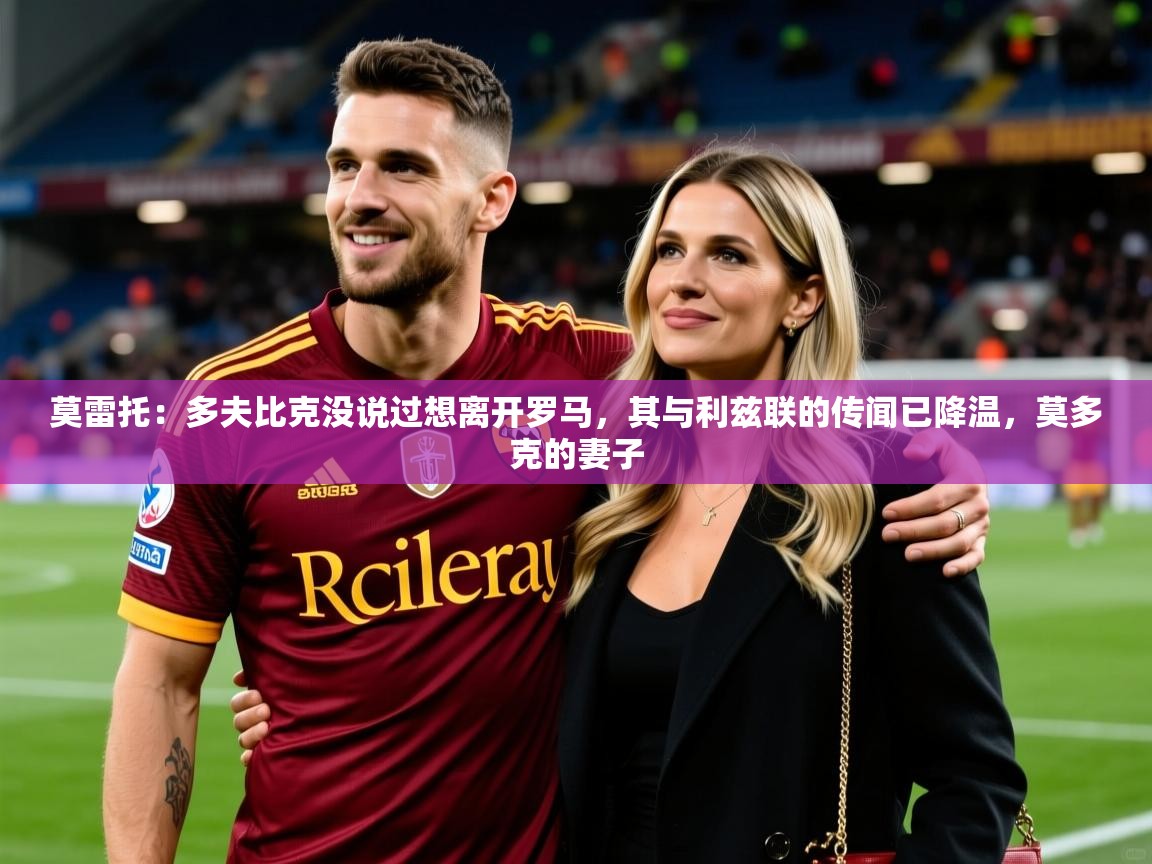 2025华体会体育网站国米赞助商莫雷托：多夫比克没说过想离开罗马，其与利兹联的传闻已降温，莫多克的妻子  第4张