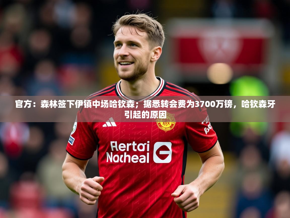 2025华体会登录地址官方:森林签下伊镇中场哈钦森;据悉转会费为3700万镑,哈钦森牙引起的原因 第3张