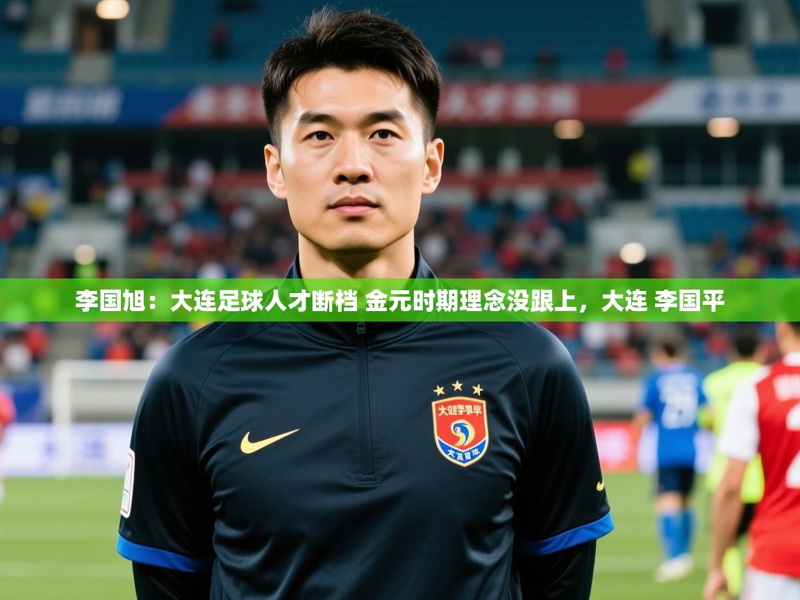 2025华体会体育李国旭：大连足球人才断档 金元时期理念没跟上，大连 李国平  第2张