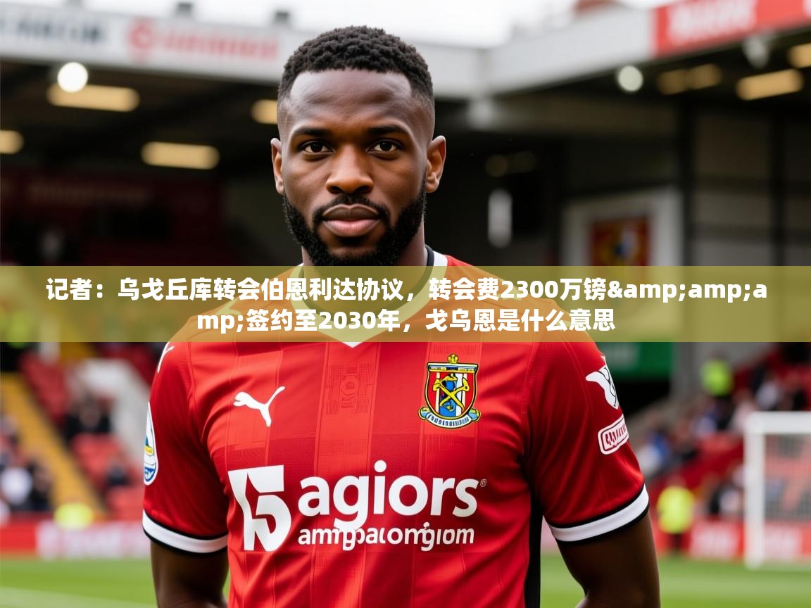 2025华体会体育下载记者：乌戈丘库转会伯恩利达协议，转会费2300万镑&amp;amp;签约至2030年，戈乌恩是什么意思  第2张