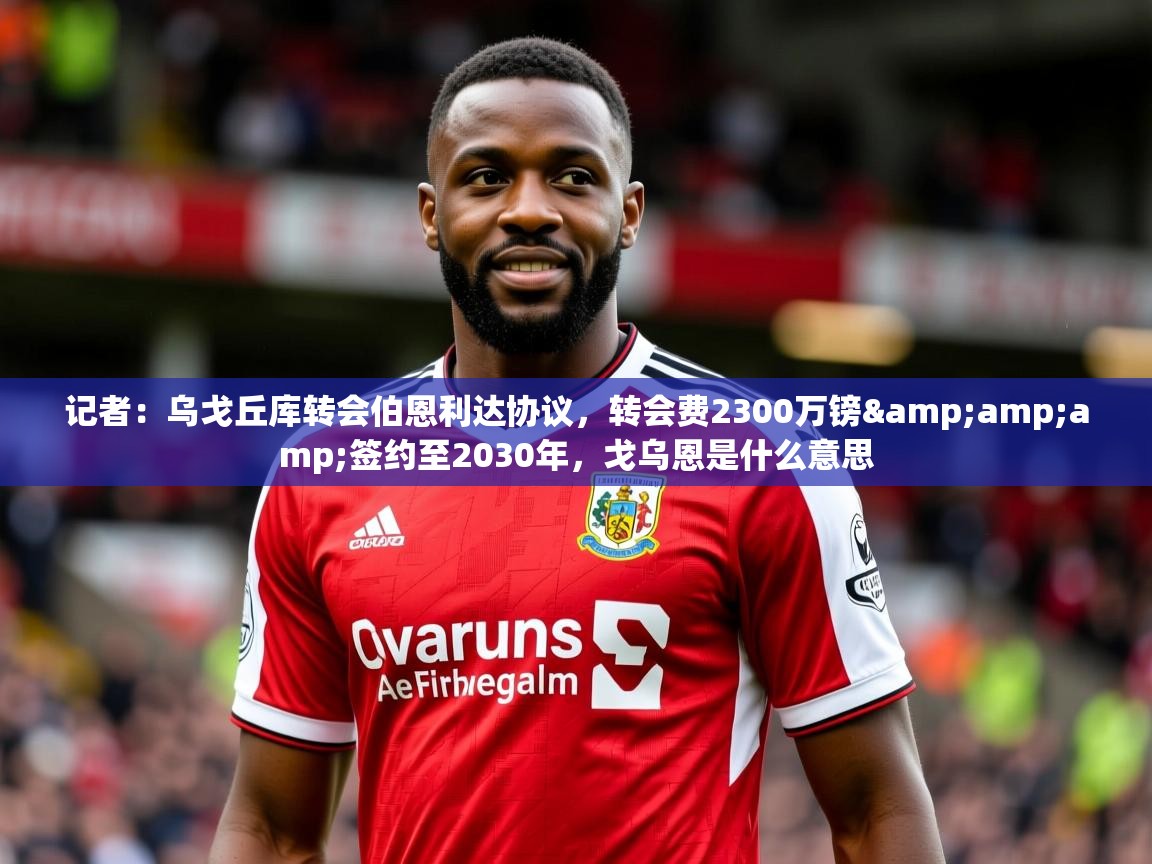 2025华体会体育下载记者：乌戈丘库转会伯恩利达协议，转会费2300万镑&amp;amp;签约至2030年，戈乌恩是什么意思  第4张