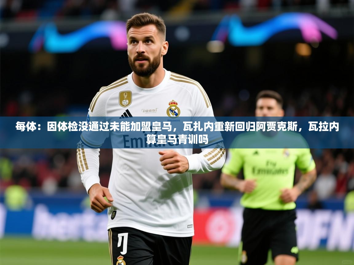 2025华体会登录最新地址每体:因体检没通过未能加盟皇马,瓦扎内重新回归阿贾克斯,瓦拉内算皇马青训吗 第4张