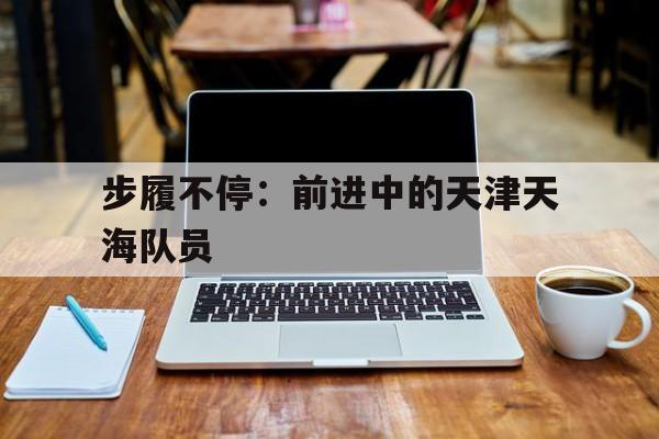 步履不停：前进中的天津天海队员
