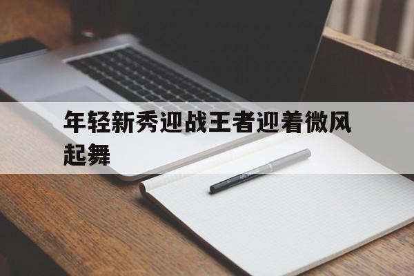 华体会app在线下载-年轻新秀迎战王者迎着微风起舞